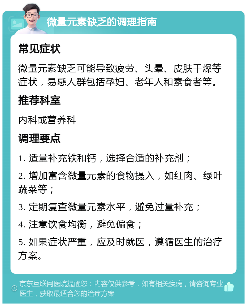 微量元素缺乏的调理指南 常见症状 微量元素缺乏可能导致疲劳、头晕、皮肤干燥等症状，易感人群包括孕妇、老年人和素食者等。 推荐科室 内科或营养科 调理要点 1. 适量补充铁和钙，选择合适的补充剂； 2. 增加富含微量元素的食物摄入，如红肉、绿叶蔬菜等； 3. 定期复查微量元素水平，避免过量补充； 4. 注意饮食均衡，避免偏食； 5. 如果症状严重，应及时就医，遵循医生的治疗方案。