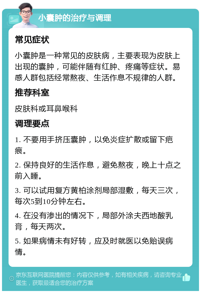 小囊肿的治疗与调理 常见症状 小囊肿是一种常见的皮肤病，主要表现为皮肤上出现的囊肿，可能伴随有红肿、疼痛等症状。易感人群包括经常熬夜、生活作息不规律的人群。 推荐科室 皮肤科或耳鼻喉科 调理要点 1. 不要用手挤压囊肿，以免炎症扩散或留下疤痕。 2. 保持良好的生活作息，避免熬夜，晚上十点之前入睡。 3. 可以试用复方黄柏涂剂局部湿敷，每天三次，每次5到10分钟左右。 4. 在没有渗出的情况下，局部外涂夫西地酸乳膏，每天两次。 5. 如果病情未有好转，应及时就医以免贻误病情。