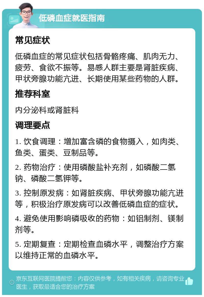 低磷血症就医指南 常见症状 低磷血症的常见症状包括骨骼疼痛、肌肉无力、疲劳、食欲不振等。易感人群主要是肾脏疾病、甲状旁腺功能亢进、长期使用某些药物的人群。 推荐科室 内分泌科或肾脏科 调理要点 1. 饮食调理：增加富含磷的食物摄入，如肉类、鱼类、蛋类、豆制品等。 2. 药物治疗：使用磷酸盐补充剂，如磷酸二氢钠、磷酸二氢钾等。 3. 控制原发病：如肾脏疾病、甲状旁腺功能亢进等，积极治疗原发病可以改善低磷血症的症状。 4. 避免使用影响磷吸收的药物：如铝制剂、镁制剂等。 5. 定期复查：定期检查血磷水平，调整治疗方案以维持正常的血磷水平。