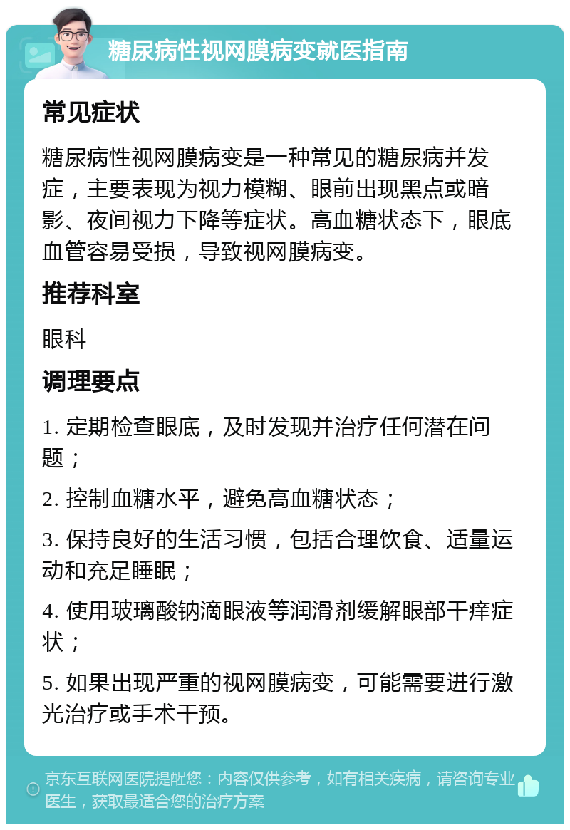 糖尿病性视网膜病变就医指南 常见症状 糖尿病性视网膜病变是一种常见的糖尿病并发症，主要表现为视力模糊、眼前出现黑点或暗影、夜间视力下降等症状。高血糖状态下，眼底血管容易受损，导致视网膜病变。 推荐科室 眼科 调理要点 1. 定期检查眼底，及时发现并治疗任何潜在问题； 2. 控制血糖水平，避免高血糖状态； 3. 保持良好的生活习惯，包括合理饮食、适量运动和充足睡眠； 4. 使用玻璃酸钠滴眼液等润滑剂缓解眼部干痒症状； 5. 如果出现严重的视网膜病变，可能需要进行激光治疗或手术干预。