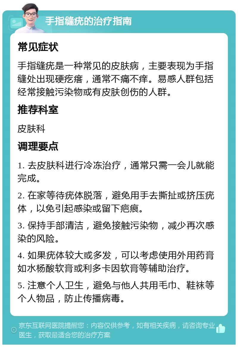 手指缝疣的治疗指南 常见症状 手指缝疣是一种常见的皮肤病，主要表现为手指缝处出现硬疙瘩，通常不痛不痒。易感人群包括经常接触污染物或有皮肤创伤的人群。 推荐科室 皮肤科 调理要点 1. 去皮肤科进行冷冻治疗，通常只需一会儿就能完成。 2. 在家等待疣体脱落，避免用手去撕扯或挤压疣体，以免引起感染或留下疤痕。 3. 保持手部清洁，避免接触污染物，减少再次感染的风险。 4. 如果疣体较大或多发，可以考虑使用外用药膏如水杨酸软膏或利多卡因软膏等辅助治疗。 5. 注意个人卫生，避免与他人共用毛巾、鞋袜等个人物品，防止传播病毒。