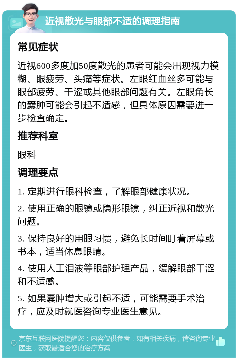 近视散光与眼部不适的调理指南 常见症状 近视600多度加50度散光的患者可能会出现视力模糊、眼疲劳、头痛等症状。左眼红血丝多可能与眼部疲劳、干涩或其他眼部问题有关。左眼角长的囊肿可能会引起不适感，但具体原因需要进一步检查确定。 推荐科室 眼科 调理要点 1. 定期进行眼科检查，了解眼部健康状况。 2. 使用正确的眼镜或隐形眼镜，纠正近视和散光问题。 3. 保持良好的用眼习惯，避免长时间盯着屏幕或书本，适当休息眼睛。 4. 使用人工泪液等眼部护理产品，缓解眼部干涩和不适感。 5. 如果囊肿增大或引起不适，可能需要手术治疗，应及时就医咨询专业医生意见。