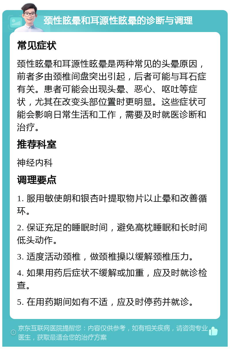 颈性眩晕和耳源性眩晕的诊断与调理 常见症状 颈性眩晕和耳源性眩晕是两种常见的头晕原因，前者多由颈椎间盘突出引起，后者可能与耳石症有关。患者可能会出现头晕、恶心、呕吐等症状，尤其在改变头部位置时更明显。这些症状可能会影响日常生活和工作，需要及时就医诊断和治疗。 推荐科室 神经内科 调理要点 1. 服用敏使朗和银杏叶提取物片以止晕和改善循环。 2. 保证充足的睡眠时间，避免高枕睡眠和长时间低头动作。 3. 适度活动颈椎，做颈椎操以缓解颈椎压力。 4. 如果用药后症状不缓解或加重，应及时就诊检查。 5. 在用药期间如有不适，应及时停药并就诊。