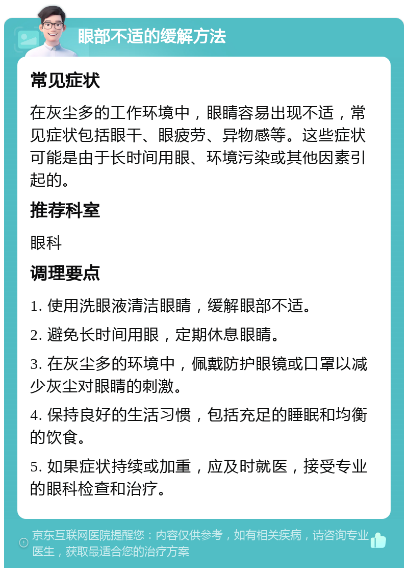 眼部不适的缓解方法 常见症状 在灰尘多的工作环境中，眼睛容易出现不适，常见症状包括眼干、眼疲劳、异物感等。这些症状可能是由于长时间用眼、环境污染或其他因素引起的。 推荐科室 眼科 调理要点 1. 使用洗眼液清洁眼睛，缓解眼部不适。 2. 避免长时间用眼，定期休息眼睛。 3. 在灰尘多的环境中，佩戴防护眼镜或口罩以减少灰尘对眼睛的刺激。 4. 保持良好的生活习惯，包括充足的睡眠和均衡的饮食。 5. 如果症状持续或加重，应及时就医，接受专业的眼科检查和治疗。