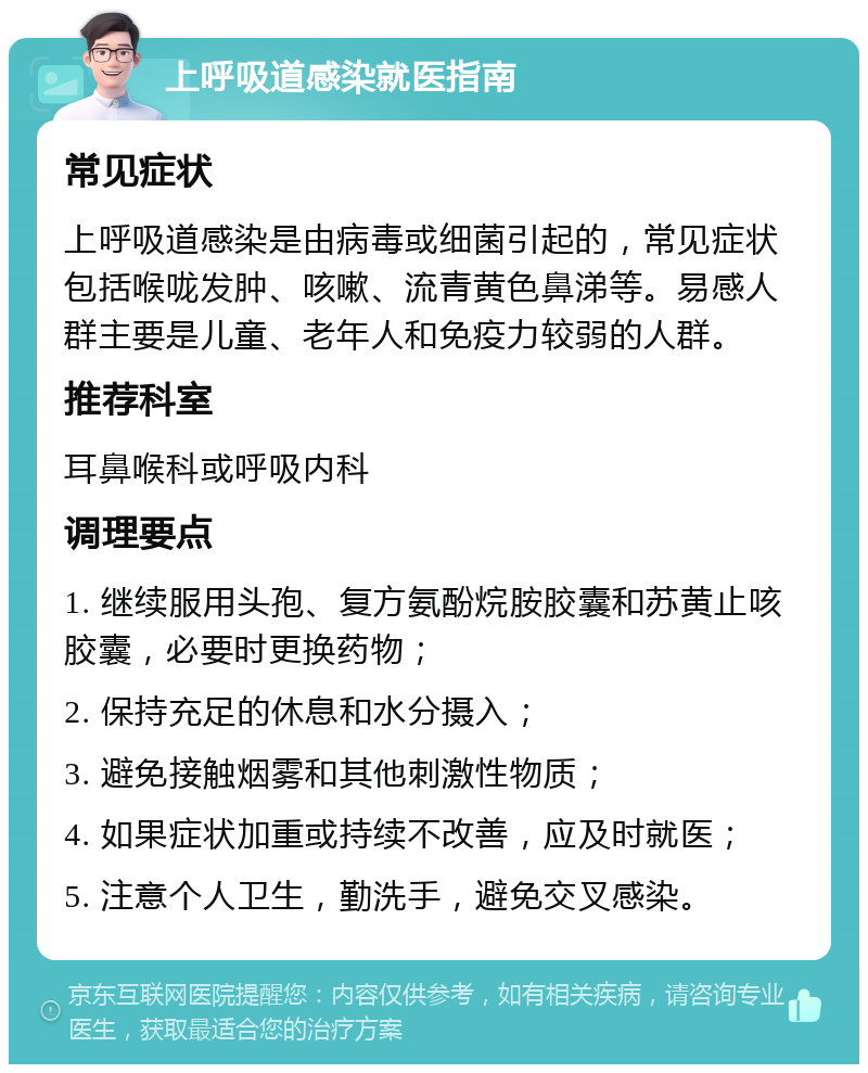 上呼吸道感染就医指南 常见症状 上呼吸道感染是由病毒或细菌引起的，常见症状包括喉咙发肿、咳嗽、流青黄色鼻涕等。易感人群主要是儿童、老年人和免疫力较弱的人群。 推荐科室 耳鼻喉科或呼吸内科 调理要点 1. 继续服用头孢、复方氨酚烷胺胶囊和苏黄止咳胶囊，必要时更换药物； 2. 保持充足的休息和水分摄入； 3. 避免接触烟雾和其他刺激性物质； 4. 如果症状加重或持续不改善，应及时就医； 5. 注意个人卫生，勤洗手，避免交叉感染。