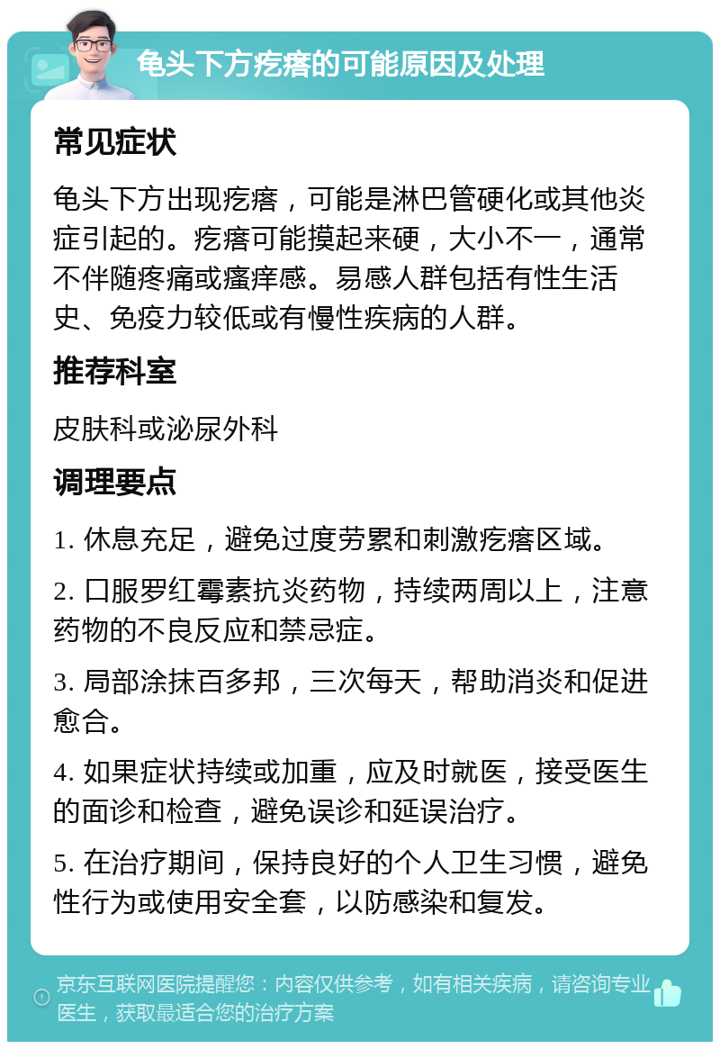 龟头下方疙瘩的可能原因及处理 常见症状 龟头下方出现疙瘩，可能是淋巴管硬化或其他炎症引起的。疙瘩可能摸起来硬，大小不一，通常不伴随疼痛或瘙痒感。易感人群包括有性生活史、免疫力较低或有慢性疾病的人群。 推荐科室 皮肤科或泌尿外科 调理要点 1. 休息充足，避免过度劳累和刺激疙瘩区域。 2. 口服罗红霉素抗炎药物，持续两周以上，注意药物的不良反应和禁忌症。 3. 局部涂抹百多邦，三次每天，帮助消炎和促进愈合。 4. 如果症状持续或加重，应及时就医，接受医生的面诊和检查，避免误诊和延误治疗。 5. 在治疗期间，保持良好的个人卫生习惯，避免性行为或使用安全套，以防感染和复发。