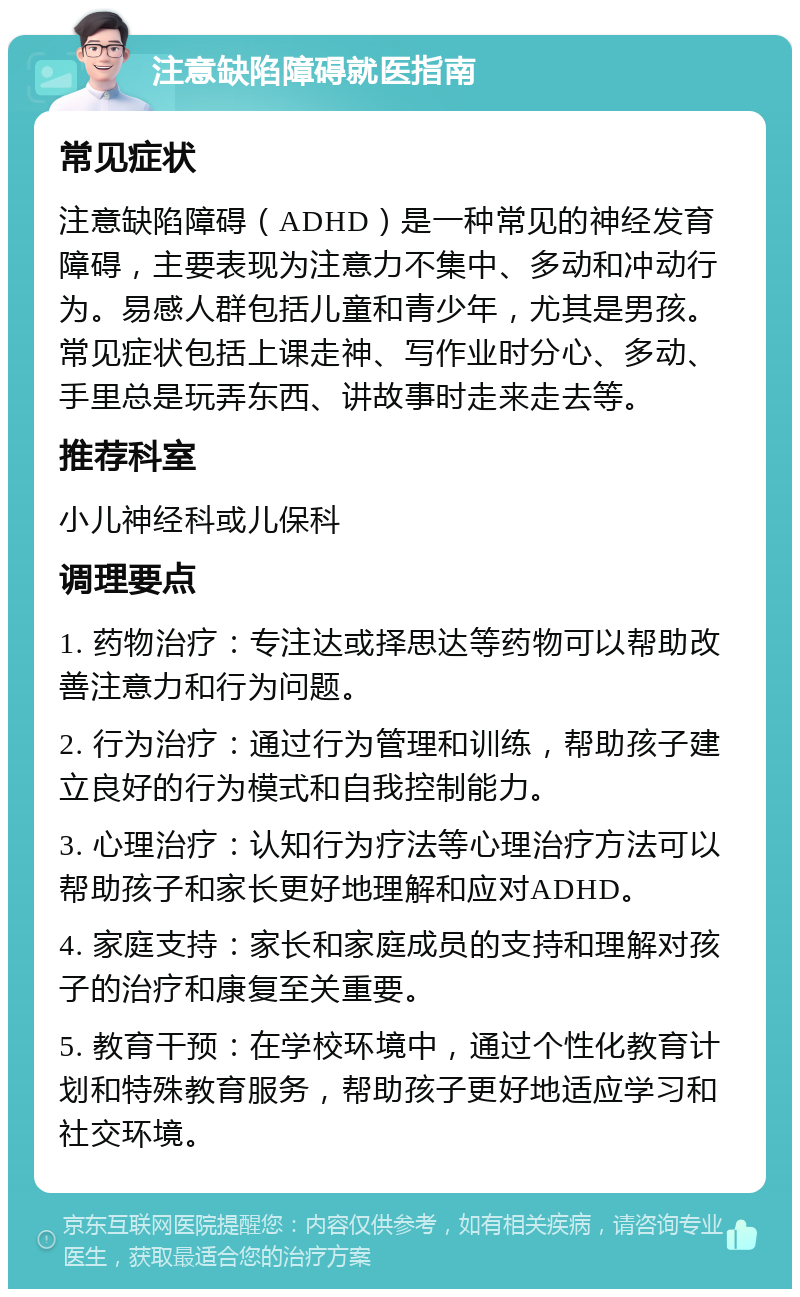 注意缺陷障碍就医指南 常见症状 注意缺陷障碍（ADHD）是一种常见的神经发育障碍，主要表现为注意力不集中、多动和冲动行为。易感人群包括儿童和青少年，尤其是男孩。常见症状包括上课走神、写作业时分心、多动、手里总是玩弄东西、讲故事时走来走去等。 推荐科室 小儿神经科或儿保科 调理要点 1. 药物治疗：专注达或择思达等药物可以帮助改善注意力和行为问题。 2. 行为治疗：通过行为管理和训练，帮助孩子建立良好的行为模式和自我控制能力。 3. 心理治疗：认知行为疗法等心理治疗方法可以帮助孩子和家长更好地理解和应对ADHD。 4. 家庭支持：家长和家庭成员的支持和理解对孩子的治疗和康复至关重要。 5. 教育干预：在学校环境中，通过个性化教育计划和特殊教育服务，帮助孩子更好地适应学习和社交环境。