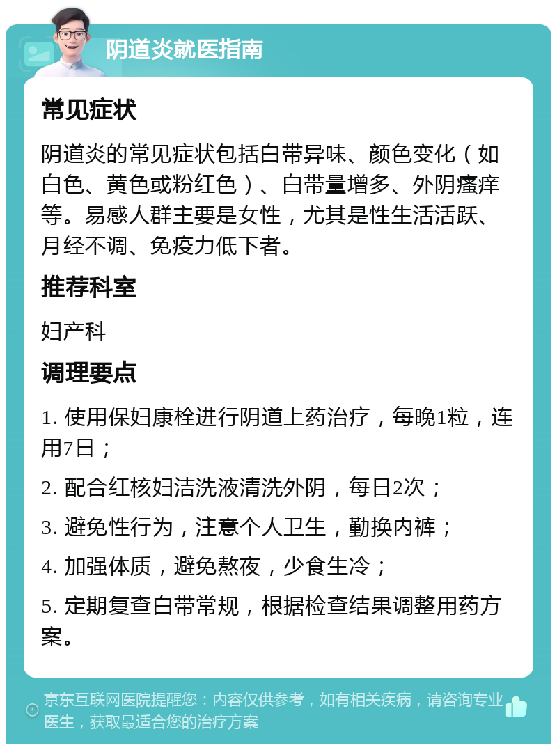 阴道炎就医指南 常见症状 阴道炎的常见症状包括白带异味、颜色变化（如白色、黄色或粉红色）、白带量增多、外阴瘙痒等。易感人群主要是女性，尤其是性生活活跃、月经不调、免疫力低下者。 推荐科室 妇产科 调理要点 1. 使用保妇康栓进行阴道上药治疗，每晚1粒，连用7日； 2. 配合红核妇洁洗液清洗外阴，每日2次； 3. 避免性行为，注意个人卫生，勤换内裤； 4. 加强体质，避免熬夜，少食生冷； 5. 定期复查白带常规，根据检查结果调整用药方案。