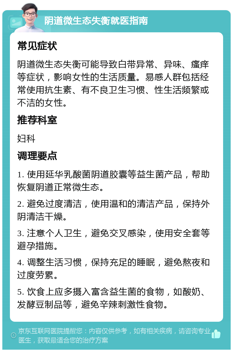 阴道微生态失衡就医指南 常见症状 阴道微生态失衡可能导致白带异常、异味、瘙痒等症状，影响女性的生活质量。易感人群包括经常使用抗生素、有不良卫生习惯、性生活频繁或不洁的女性。 推荐科室 妇科 调理要点 1. 使用延华乳酸菌阴道胶囊等益生菌产品，帮助恢复阴道正常微生态。 2. 避免过度清洁，使用温和的清洁产品，保持外阴清洁干燥。 3. 注意个人卫生，避免交叉感染，使用安全套等避孕措施。 4. 调整生活习惯，保持充足的睡眠，避免熬夜和过度劳累。 5. 饮食上应多摄入富含益生菌的食物，如酸奶、发酵豆制品等，避免辛辣刺激性食物。