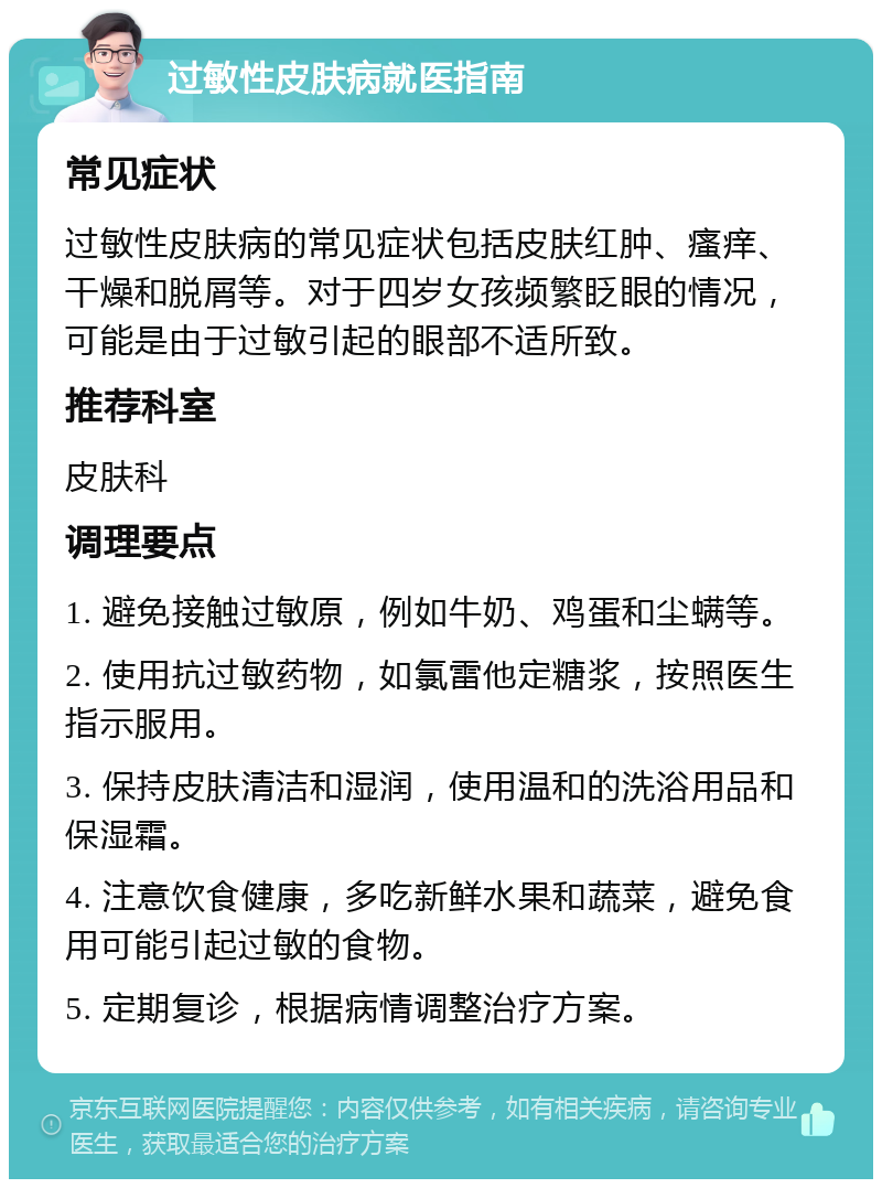 过敏性皮肤病就医指南 常见症状 过敏性皮肤病的常见症状包括皮肤红肿、瘙痒、干燥和脱屑等。对于四岁女孩频繁眨眼的情况，可能是由于过敏引起的眼部不适所致。 推荐科室 皮肤科 调理要点 1. 避免接触过敏原，例如牛奶、鸡蛋和尘螨等。 2. 使用抗过敏药物，如氯雷他定糖浆，按照医生指示服用。 3. 保持皮肤清洁和湿润，使用温和的洗浴用品和保湿霜。 4. 注意饮食健康，多吃新鲜水果和蔬菜，避免食用可能引起过敏的食物。 5. 定期复诊，根据病情调整治疗方案。