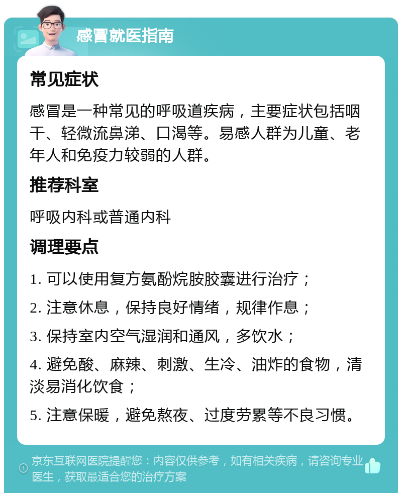 感冒就医指南 常见症状 感冒是一种常见的呼吸道疾病，主要症状包括咽干、轻微流鼻涕、口渴等。易感人群为儿童、老年人和免疫力较弱的人群。 推荐科室 呼吸内科或普通内科 调理要点 1. 可以使用复方氨酚烷胺胶囊进行治疗； 2. 注意休息，保持良好情绪，规律作息； 3. 保持室内空气湿润和通风，多饮水； 4. 避免酸、麻辣、刺激、生冷、油炸的食物，清淡易消化饮食； 5. 注意保暖，避免熬夜、过度劳累等不良习惯。