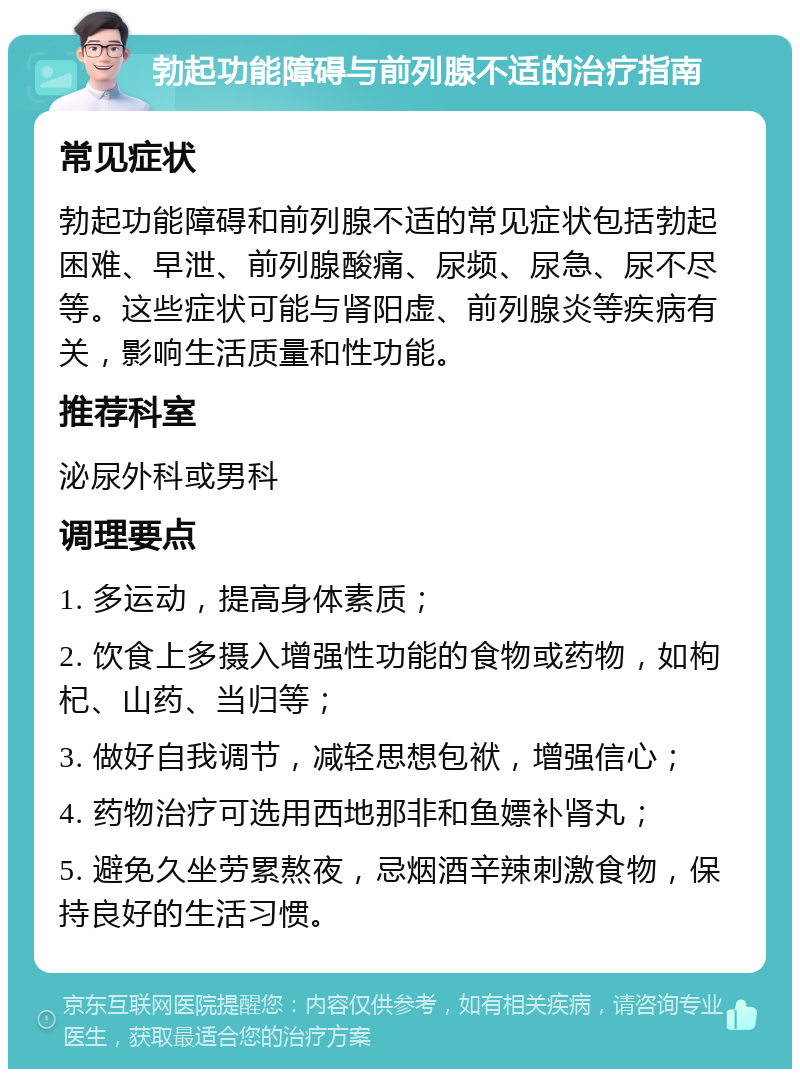 勃起功能障碍与前列腺不适的治疗指南 常见症状 勃起功能障碍和前列腺不适的常见症状包括勃起困难、早泄、前列腺酸痛、尿频、尿急、尿不尽等。这些症状可能与肾阳虚、前列腺炎等疾病有关，影响生活质量和性功能。 推荐科室 泌尿外科或男科 调理要点 1. 多运动，提高身体素质； 2. 饮食上多摄入增强性功能的食物或药物，如枸杞、山药、当归等； 3. 做好自我调节，减轻思想包袱，增强信心； 4. 药物治疗可选用西地那非和鱼嫖补肾丸； 5. 避免久坐劳累熬夜，忌烟酒辛辣刺激食物，保持良好的生活习惯。