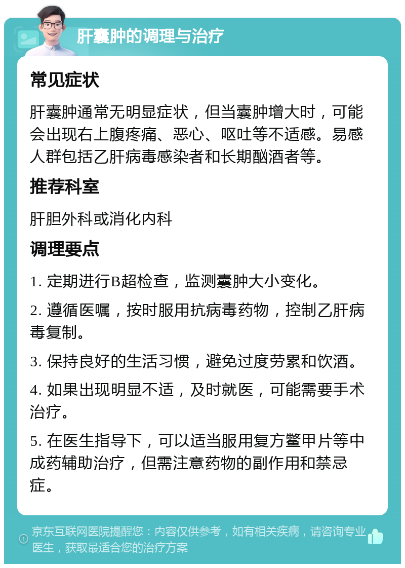 肝囊肿的调理与治疗 常见症状 肝囊肿通常无明显症状，但当囊肿增大时，可能会出现右上腹疼痛、恶心、呕吐等不适感。易感人群包括乙肝病毒感染者和长期酗酒者等。 推荐科室 肝胆外科或消化内科 调理要点 1. 定期进行B超检查，监测囊肿大小变化。 2. 遵循医嘱，按时服用抗病毒药物，控制乙肝病毒复制。 3. 保持良好的生活习惯，避免过度劳累和饮酒。 4. 如果出现明显不适，及时就医，可能需要手术治疗。 5. 在医生指导下，可以适当服用复方鳖甲片等中成药辅助治疗，但需注意药物的副作用和禁忌症。