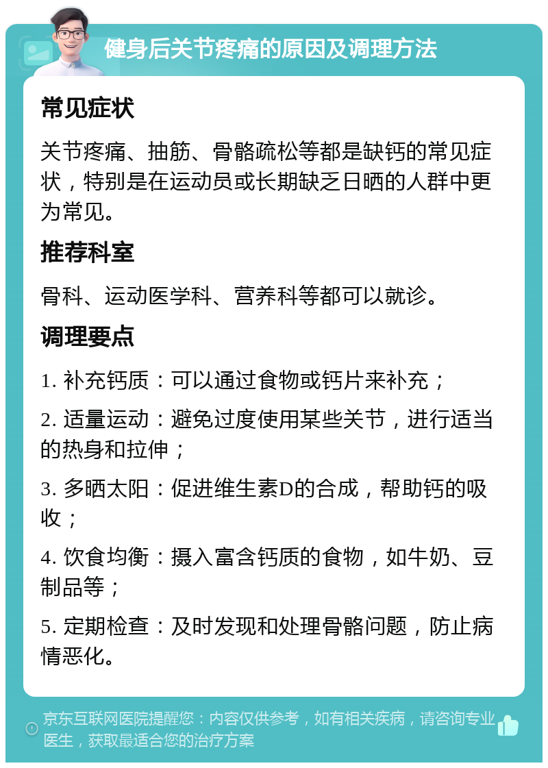 健身后关节疼痛的原因及调理方法 常见症状 关节疼痛、抽筋、骨骼疏松等都是缺钙的常见症状，特别是在运动员或长期缺乏日晒的人群中更为常见。 推荐科室 骨科、运动医学科、营养科等都可以就诊。 调理要点 1. 补充钙质：可以通过食物或钙片来补充； 2. 适量运动：避免过度使用某些关节，进行适当的热身和拉伸； 3. 多晒太阳：促进维生素D的合成，帮助钙的吸收； 4. 饮食均衡：摄入富含钙质的食物，如牛奶、豆制品等； 5. 定期检查：及时发现和处理骨骼问题，防止病情恶化。