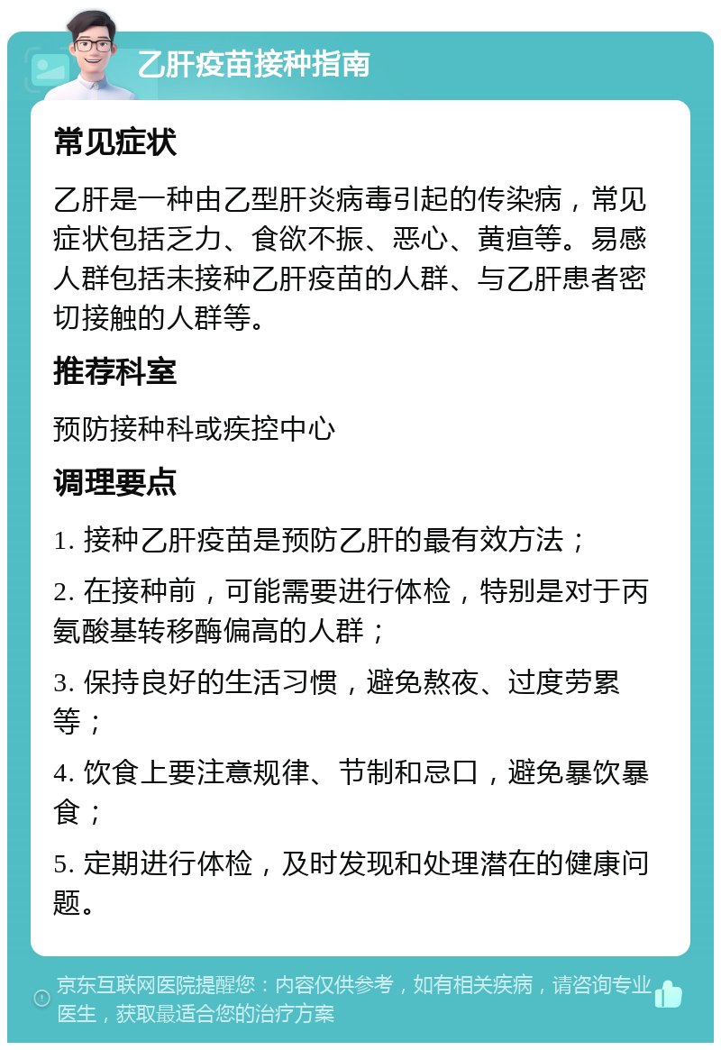 乙肝疫苗接种指南 常见症状 乙肝是一种由乙型肝炎病毒引起的传染病，常见症状包括乏力、食欲不振、恶心、黄疸等。易感人群包括未接种乙肝疫苗的人群、与乙肝患者密切接触的人群等。 推荐科室 预防接种科或疾控中心 调理要点 1. 接种乙肝疫苗是预防乙肝的最有效方法； 2. 在接种前，可能需要进行体检，特别是对于丙氨酸基转移酶偏高的人群； 3. 保持良好的生活习惯，避免熬夜、过度劳累等； 4. 饮食上要注意规律、节制和忌口，避免暴饮暴食； 5. 定期进行体检，及时发现和处理潜在的健康问题。