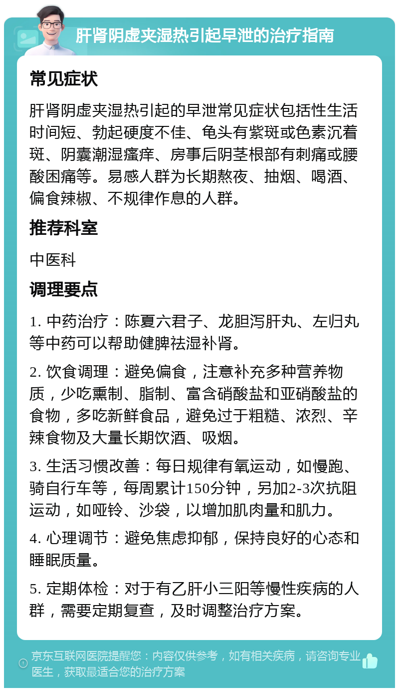 肝肾阴虚夹湿热引起早泄的治疗指南 常见症状 肝肾阴虚夹湿热引起的早泄常见症状包括性生活时间短、勃起硬度不佳、龟头有紫斑或色素沉着斑、阴囊潮湿瘙痒、房事后阴茎根部有刺痛或腰酸困痛等。易感人群为长期熬夜、抽烟、喝酒、偏食辣椒、不规律作息的人群。 推荐科室 中医科 调理要点 1. 中药治疗：陈夏六君子、龙胆泻肝丸、左归丸等中药可以帮助健脾祛湿补肾。 2. 饮食调理：避免偏食，注意补充多种营养物质，少吃熏制、脂制、富含硝酸盐和亚硝酸盐的食物，多吃新鲜食品，避免过于粗糙、浓烈、辛辣食物及大量长期饮酒、吸烟。 3. 生活习惯改善：每日规律有氧运动，如慢跑、骑自行车等，每周累计150分钟，另加2-3次抗阻运动，如哑铃、沙袋，以增加肌肉量和肌力。 4. 心理调节：避免焦虑抑郁，保持良好的心态和睡眠质量。 5. 定期体检：对于有乙肝小三阳等慢性疾病的人群，需要定期复查，及时调整治疗方案。