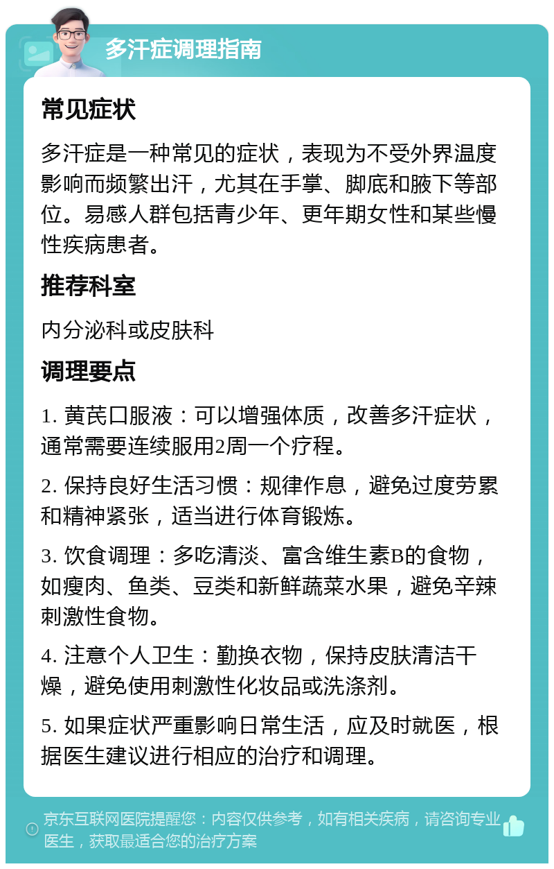 多汗症调理指南 常见症状 多汗症是一种常见的症状，表现为不受外界温度影响而频繁出汗，尤其在手掌、脚底和腋下等部位。易感人群包括青少年、更年期女性和某些慢性疾病患者。 推荐科室 内分泌科或皮肤科 调理要点 1. 黄芪口服液：可以增强体质，改善多汗症状，通常需要连续服用2周一个疗程。 2. 保持良好生活习惯：规律作息，避免过度劳累和精神紧张，适当进行体育锻炼。 3. 饮食调理：多吃清淡、富含维生素B的食物，如瘦肉、鱼类、豆类和新鲜蔬菜水果，避免辛辣刺激性食物。 4. 注意个人卫生：勤换衣物，保持皮肤清洁干燥，避免使用刺激性化妆品或洗涤剂。 5. 如果症状严重影响日常生活，应及时就医，根据医生建议进行相应的治疗和调理。