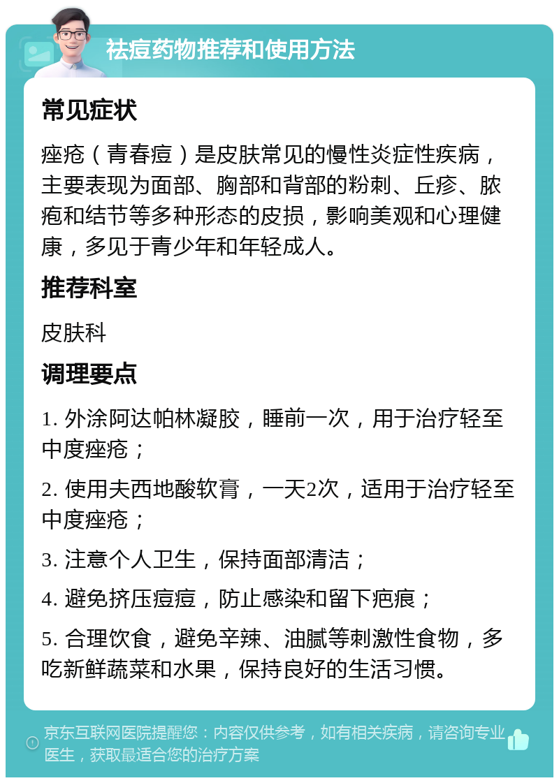 祛痘药物推荐和使用方法 常见症状 痤疮（青春痘）是皮肤常见的慢性炎症性疾病，主要表现为面部、胸部和背部的粉刺、丘疹、脓疱和结节等多种形态的皮损，影响美观和心理健康，多见于青少年和年轻成人。 推荐科室 皮肤科 调理要点 1. 外涂阿达帕林凝胶，睡前一次，用于治疗轻至中度痤疮； 2. 使用夫西地酸软膏，一天2次，适用于治疗轻至中度痤疮； 3. 注意个人卫生，保持面部清洁； 4. 避免挤压痘痘，防止感染和留下疤痕； 5. 合理饮食，避免辛辣、油腻等刺激性食物，多吃新鲜蔬菜和水果，保持良好的生活习惯。