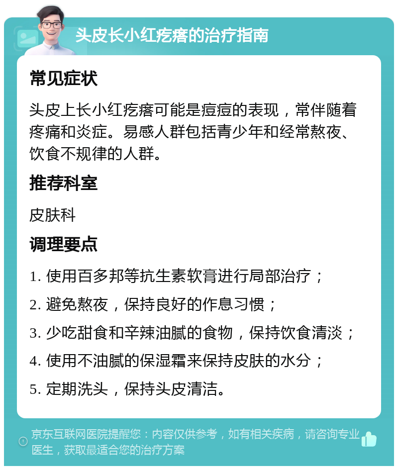 头皮长小红疙瘩的治疗指南 常见症状 头皮上长小红疙瘩可能是痘痘的表现，常伴随着疼痛和炎症。易感人群包括青少年和经常熬夜、饮食不规律的人群。 推荐科室 皮肤科 调理要点 1. 使用百多邦等抗生素软膏进行局部治疗； 2. 避免熬夜，保持良好的作息习惯； 3. 少吃甜食和辛辣油腻的食物，保持饮食清淡； 4. 使用不油腻的保湿霜来保持皮肤的水分； 5. 定期洗头，保持头皮清洁。