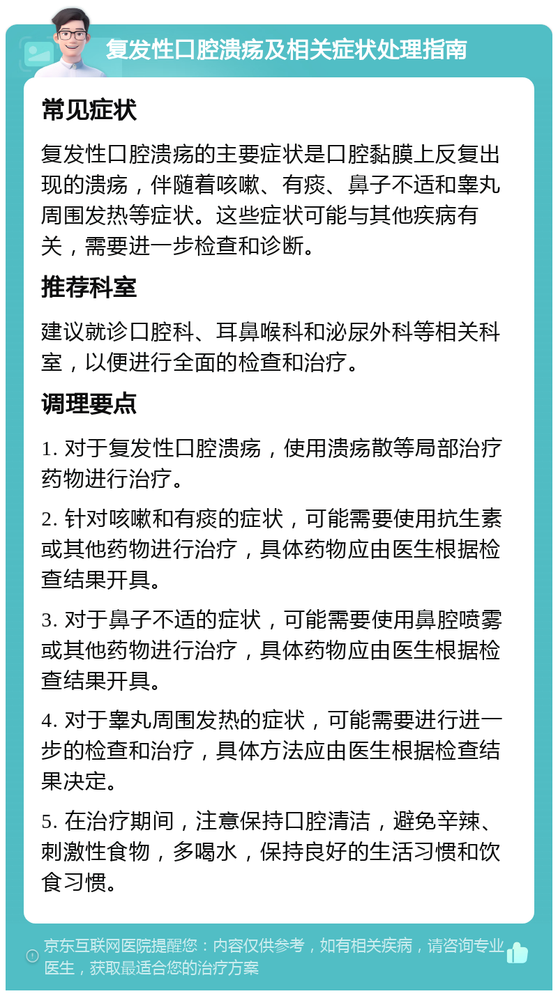 复发性口腔溃疡及相关症状处理指南 常见症状 复发性口腔溃疡的主要症状是口腔黏膜上反复出现的溃疡，伴随着咳嗽、有痰、鼻子不适和睾丸周围发热等症状。这些症状可能与其他疾病有关，需要进一步检查和诊断。 推荐科室 建议就诊口腔科、耳鼻喉科和泌尿外科等相关科室，以便进行全面的检查和治疗。 调理要点 1. 对于复发性口腔溃疡，使用溃疡散等局部治疗药物进行治疗。 2. 针对咳嗽和有痰的症状，可能需要使用抗生素或其他药物进行治疗，具体药物应由医生根据检查结果开具。 3. 对于鼻子不适的症状，可能需要使用鼻腔喷雾或其他药物进行治疗，具体药物应由医生根据检查结果开具。 4. 对于睾丸周围发热的症状，可能需要进行进一步的检查和治疗，具体方法应由医生根据检查结果决定。 5. 在治疗期间，注意保持口腔清洁，避免辛辣、刺激性食物，多喝水，保持良好的生活习惯和饮食习惯。