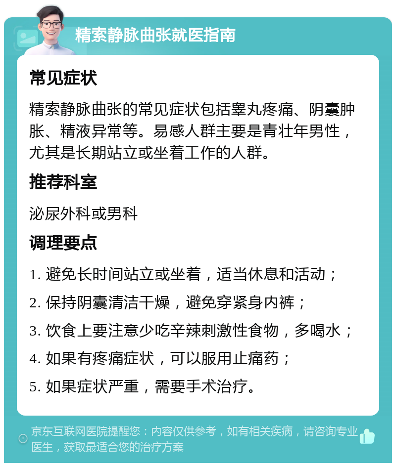 精索静脉曲张就医指南 常见症状 精索静脉曲张的常见症状包括睾丸疼痛、阴囊肿胀、精液异常等。易感人群主要是青壮年男性，尤其是长期站立或坐着工作的人群。 推荐科室 泌尿外科或男科 调理要点 1. 避免长时间站立或坐着，适当休息和活动； 2. 保持阴囊清洁干燥，避免穿紧身内裤； 3. 饮食上要注意少吃辛辣刺激性食物，多喝水； 4. 如果有疼痛症状，可以服用止痛药； 5. 如果症状严重，需要手术治疗。