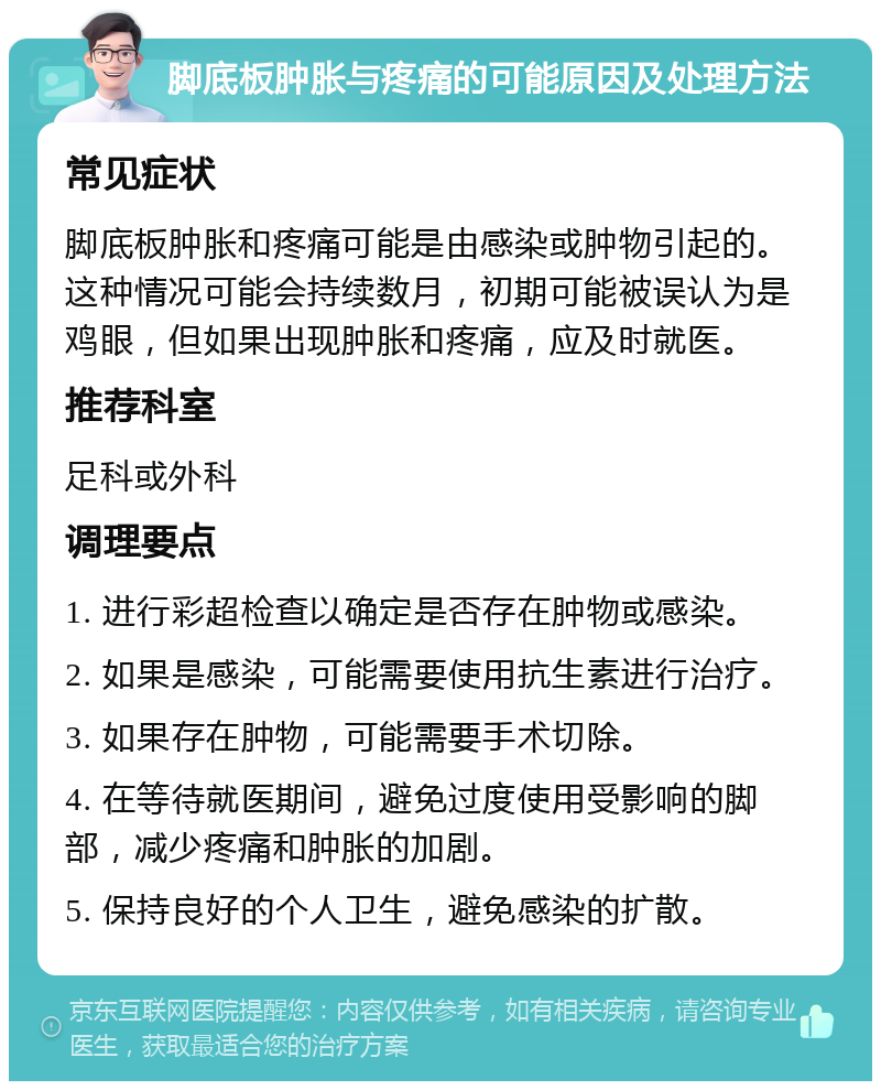 脚底板肿胀与疼痛的可能原因及处理方法 常见症状 脚底板肿胀和疼痛可能是由感染或肿物引起的。这种情况可能会持续数月，初期可能被误认为是鸡眼，但如果出现肿胀和疼痛，应及时就医。 推荐科室 足科或外科 调理要点 1. 进行彩超检查以确定是否存在肿物或感染。 2. 如果是感染，可能需要使用抗生素进行治疗。 3. 如果存在肿物，可能需要手术切除。 4. 在等待就医期间，避免过度使用受影响的脚部，减少疼痛和肿胀的加剧。 5. 保持良好的个人卫生，避免感染的扩散。