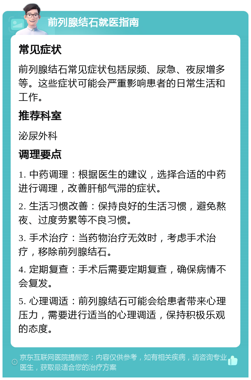 前列腺结石就医指南 常见症状 前列腺结石常见症状包括尿频、尿急、夜尿增多等。这些症状可能会严重影响患者的日常生活和工作。 推荐科室 泌尿外科 调理要点 1. 中药调理：根据医生的建议，选择合适的中药进行调理，改善肝郁气滞的症状。 2. 生活习惯改善：保持良好的生活习惯，避免熬夜、过度劳累等不良习惯。 3. 手术治疗：当药物治疗无效时，考虑手术治疗，移除前列腺结石。 4. 定期复查：手术后需要定期复查，确保病情不会复发。 5. 心理调适：前列腺结石可能会给患者带来心理压力，需要进行适当的心理调适，保持积极乐观的态度。