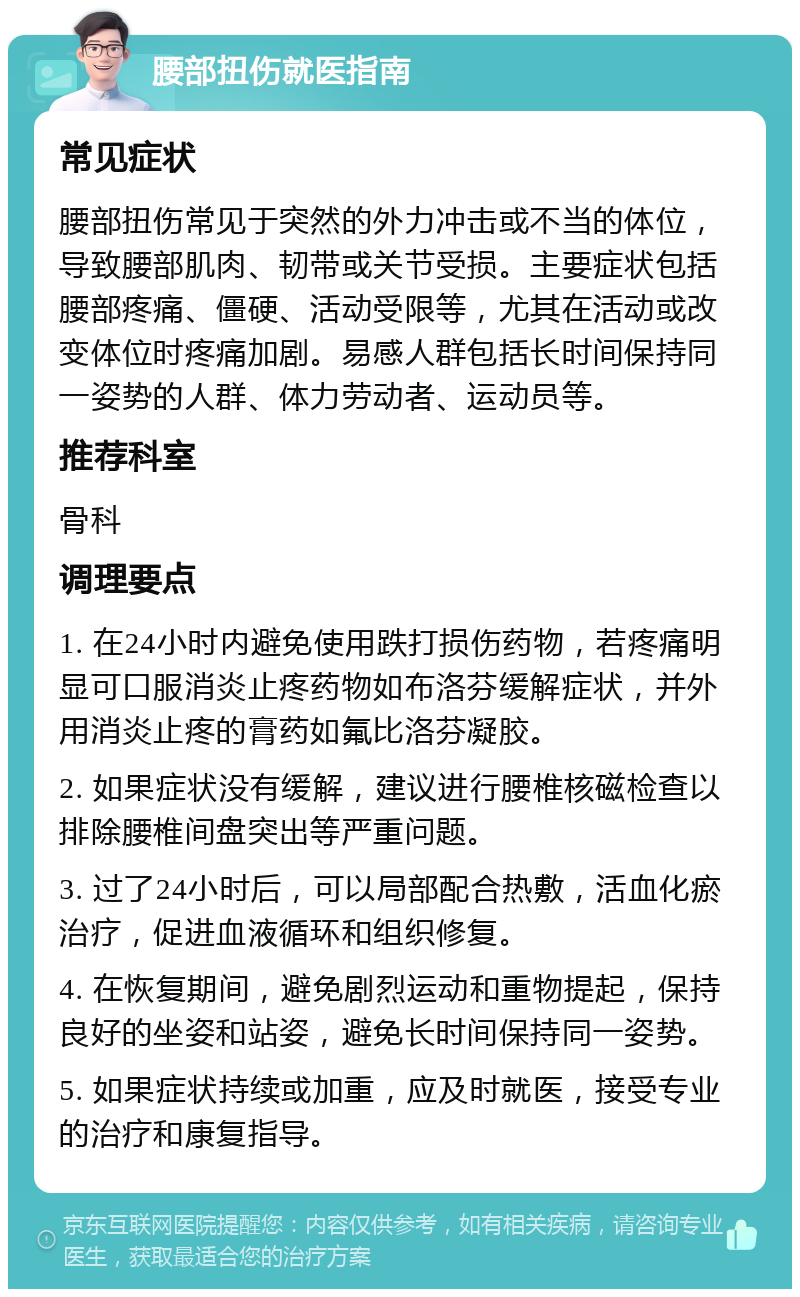 腰部扭伤就医指南 常见症状 腰部扭伤常见于突然的外力冲击或不当的体位，导致腰部肌肉、韧带或关节受损。主要症状包括腰部疼痛、僵硬、活动受限等，尤其在活动或改变体位时疼痛加剧。易感人群包括长时间保持同一姿势的人群、体力劳动者、运动员等。 推荐科室 骨科 调理要点 1. 在24小时内避免使用跌打损伤药物，若疼痛明显可口服消炎止疼药物如布洛芬缓解症状，并外用消炎止疼的膏药如氟比洛芬凝胶。 2. 如果症状没有缓解，建议进行腰椎核磁检查以排除腰椎间盘突出等严重问题。 3. 过了24小时后，可以局部配合热敷，活血化瘀治疗，促进血液循环和组织修复。 4. 在恢复期间，避免剧烈运动和重物提起，保持良好的坐姿和站姿，避免长时间保持同一姿势。 5. 如果症状持续或加重，应及时就医，接受专业的治疗和康复指导。