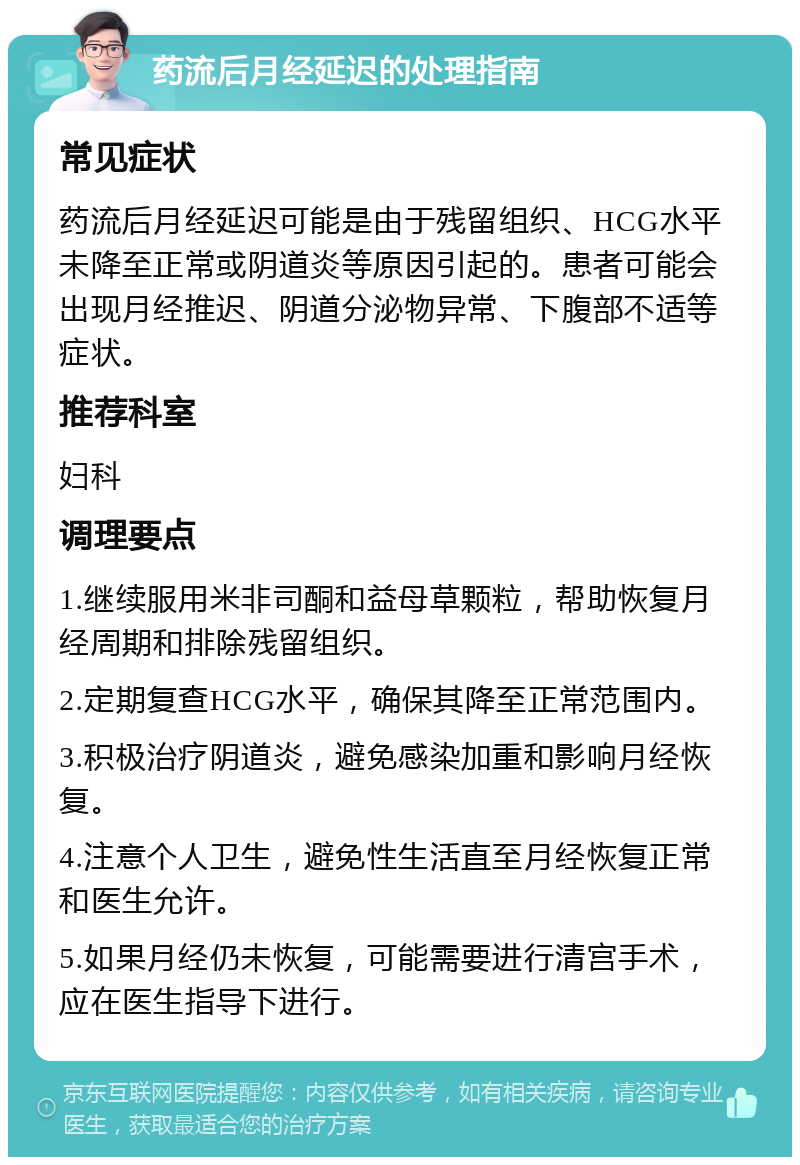 药流后月经延迟的处理指南 常见症状 药流后月经延迟可能是由于残留组织、HCG水平未降至正常或阴道炎等原因引起的。患者可能会出现月经推迟、阴道分泌物异常、下腹部不适等症状。 推荐科室 妇科 调理要点 1.继续服用米非司酮和益母草颗粒，帮助恢复月经周期和排除残留组织。 2.定期复查HCG水平，确保其降至正常范围内。 3.积极治疗阴道炎，避免感染加重和影响月经恢复。 4.注意个人卫生，避免性生活直至月经恢复正常和医生允许。 5.如果月经仍未恢复，可能需要进行清宫手术，应在医生指导下进行。