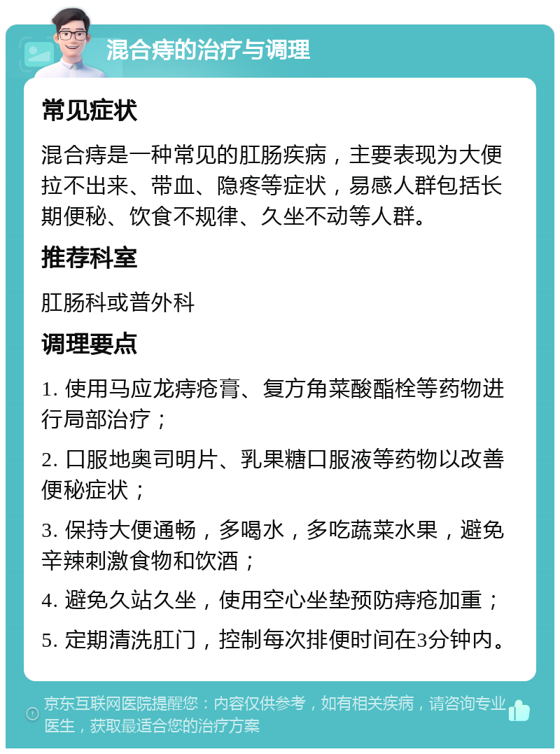 混合痔的治疗与调理 常见症状 混合痔是一种常见的肛肠疾病，主要表现为大便拉不出来、带血、隐疼等症状，易感人群包括长期便秘、饮食不规律、久坐不动等人群。 推荐科室 肛肠科或普外科 调理要点 1. 使用马应龙痔疮膏、复方角菜酸酯栓等药物进行局部治疗； 2. 口服地奥司明片、乳果糖口服液等药物以改善便秘症状； 3. 保持大便通畅，多喝水，多吃蔬菜水果，避免辛辣刺激食物和饮酒； 4. 避免久站久坐，使用空心坐垫预防痔疮加重； 5. 定期清洗肛门，控制每次排便时间在3分钟内。