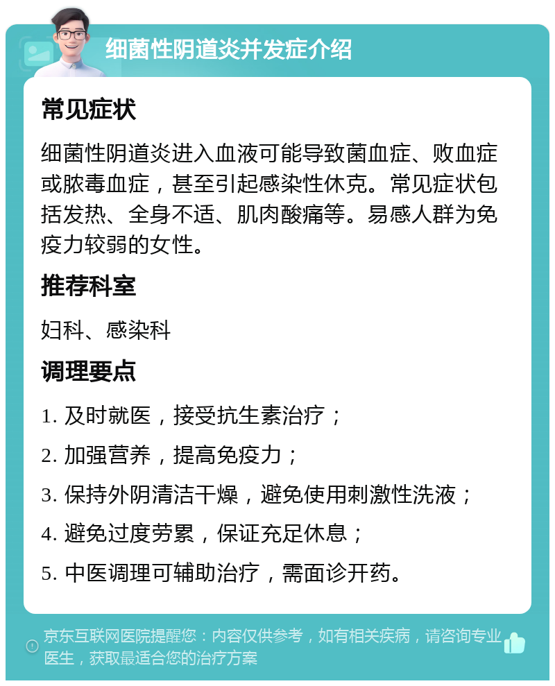 细菌性阴道炎并发症介绍 常见症状 细菌性阴道炎进入血液可能导致菌血症、败血症或脓毒血症，甚至引起感染性休克。常见症状包括发热、全身不适、肌肉酸痛等。易感人群为免疫力较弱的女性。 推荐科室 妇科、感染科 调理要点 1. 及时就医，接受抗生素治疗； 2. 加强营养，提高免疫力； 3. 保持外阴清洁干燥，避免使用刺激性洗液； 4. 避免过度劳累，保证充足休息； 5. 中医调理可辅助治疗，需面诊开药。