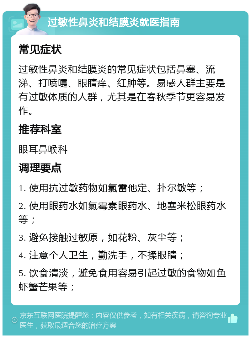 过敏性鼻炎和结膜炎就医指南 常见症状 过敏性鼻炎和结膜炎的常见症状包括鼻塞、流涕、打喷嚏、眼睛痒、红肿等。易感人群主要是有过敏体质的人群，尤其是在春秋季节更容易发作。 推荐科室 眼耳鼻喉科 调理要点 1. 使用抗过敏药物如氯雷他定、扑尔敏等； 2. 使用眼药水如氯霉素眼药水、地塞米松眼药水等； 3. 避免接触过敏原，如花粉、灰尘等； 4. 注意个人卫生，勤洗手，不揉眼睛； 5. 饮食清淡，避免食用容易引起过敏的食物如鱼虾蟹芒果等；