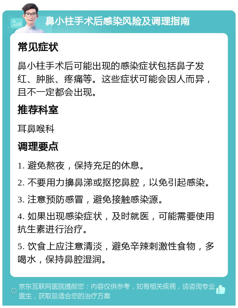 鼻小柱手术后感染风险及调理指南 常见症状 鼻小柱手术后可能出现的感染症状包括鼻子发红、肿胀、疼痛等。这些症状可能会因人而异，且不一定都会出现。 推荐科室 耳鼻喉科 调理要点 1. 避免熬夜，保持充足的休息。 2. 不要用力擤鼻涕或抠挖鼻腔，以免引起感染。 3. 注意预防感冒，避免接触感染源。 4. 如果出现感染症状，及时就医，可能需要使用抗生素进行治疗。 5. 饮食上应注意清淡，避免辛辣刺激性食物，多喝水，保持鼻腔湿润。