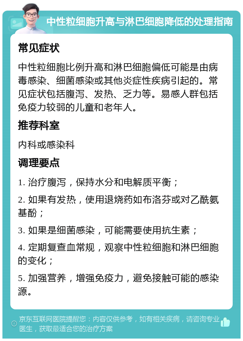 中性粒细胞升高与淋巴细胞降低的处理指南 常见症状 中性粒细胞比例升高和淋巴细胞偏低可能是由病毒感染、细菌感染或其他炎症性疾病引起的。常见症状包括腹泻、发热、乏力等。易感人群包括免疫力较弱的儿童和老年人。 推荐科室 内科或感染科 调理要点 1. 治疗腹泻，保持水分和电解质平衡； 2. 如果有发热，使用退烧药如布洛芬或对乙酰氨基酚； 3. 如果是细菌感染，可能需要使用抗生素； 4. 定期复查血常规，观察中性粒细胞和淋巴细胞的变化； 5. 加强营养，增强免疫力，避免接触可能的感染源。