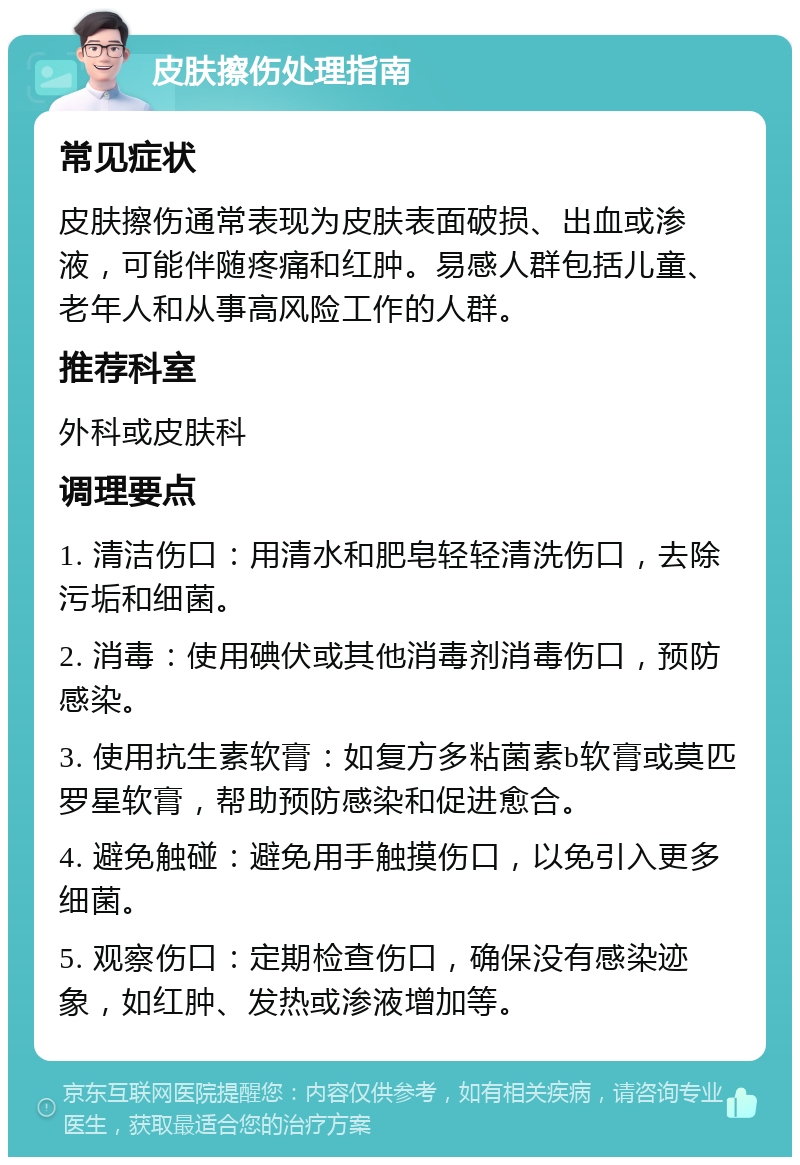 皮肤擦伤处理指南 常见症状 皮肤擦伤通常表现为皮肤表面破损、出血或渗液，可能伴随疼痛和红肿。易感人群包括儿童、老年人和从事高风险工作的人群。 推荐科室 外科或皮肤科 调理要点 1. 清洁伤口：用清水和肥皂轻轻清洗伤口，去除污垢和细菌。 2. 消毒：使用碘伏或其他消毒剂消毒伤口，预防感染。 3. 使用抗生素软膏：如复方多粘菌素b软膏或莫匹罗星软膏，帮助预防感染和促进愈合。 4. 避免触碰：避免用手触摸伤口，以免引入更多细菌。 5. 观察伤口：定期检查伤口，确保没有感染迹象，如红肿、发热或渗液增加等。