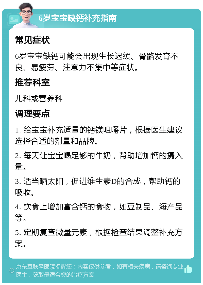 6岁宝宝缺钙补充指南 常见症状 6岁宝宝缺钙可能会出现生长迟缓、骨骼发育不良、易疲劳、注意力不集中等症状。 推荐科室 儿科或营养科 调理要点 1. 给宝宝补充适量的钙镁咀嚼片，根据医生建议选择合适的剂量和品牌。 2. 每天让宝宝喝足够的牛奶，帮助增加钙的摄入量。 3. 适当晒太阳，促进维生素D的合成，帮助钙的吸收。 4. 饮食上增加富含钙的食物，如豆制品、海产品等。 5. 定期复查微量元素，根据检查结果调整补充方案。