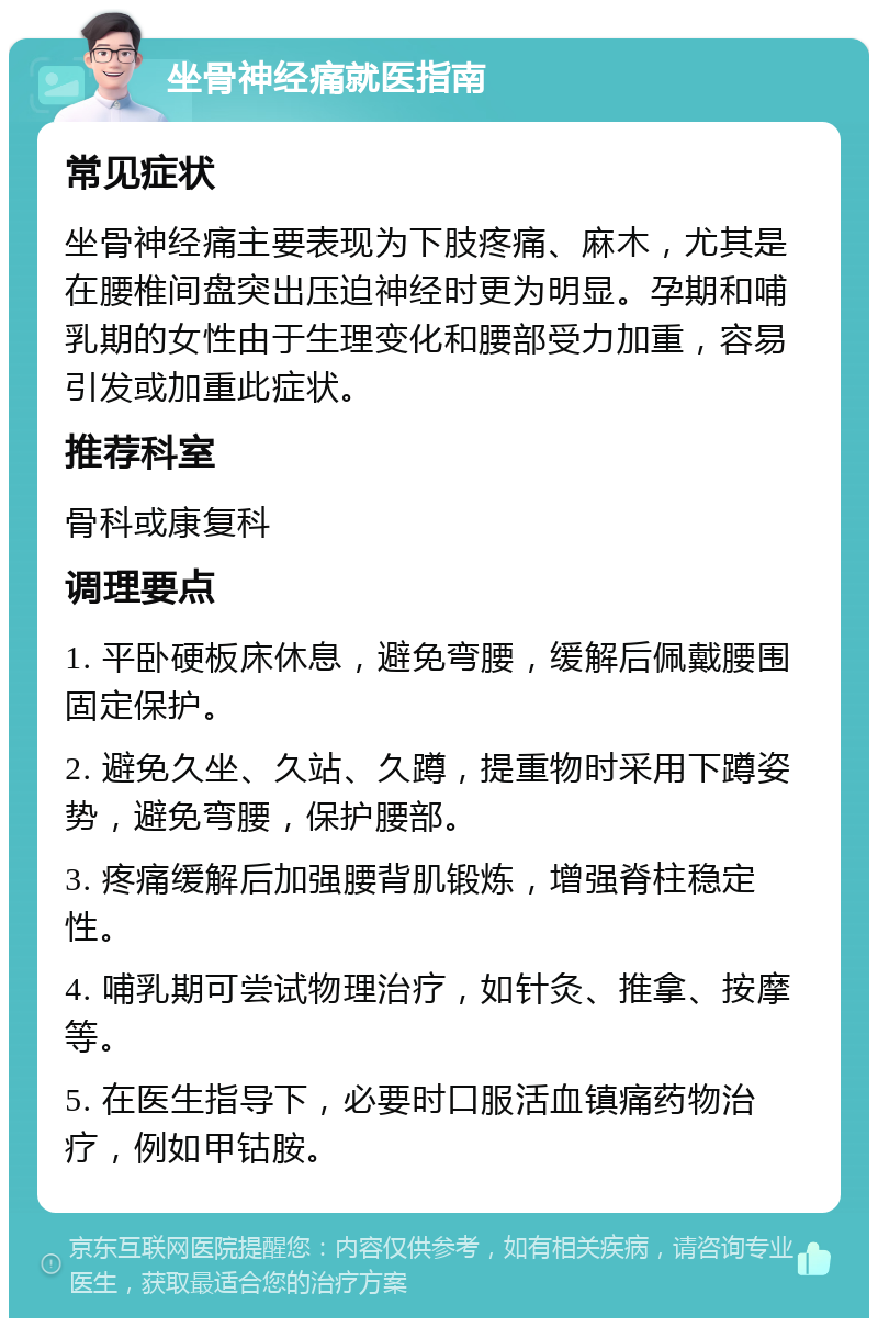 坐骨神经痛就医指南 常见症状 坐骨神经痛主要表现为下肢疼痛、麻木，尤其是在腰椎间盘突出压迫神经时更为明显。孕期和哺乳期的女性由于生理变化和腰部受力加重，容易引发或加重此症状。 推荐科室 骨科或康复科 调理要点 1. 平卧硬板床休息，避免弯腰，缓解后佩戴腰围固定保护。 2. 避免久坐、久站、久蹲，提重物时采用下蹲姿势，避免弯腰，保护腰部。 3. 疼痛缓解后加强腰背肌锻炼，增强脊柱稳定性。 4. 哺乳期可尝试物理治疗，如针灸、推拿、按摩等。 5. 在医生指导下，必要时口服活血镇痛药物治疗，例如甲钴胺。