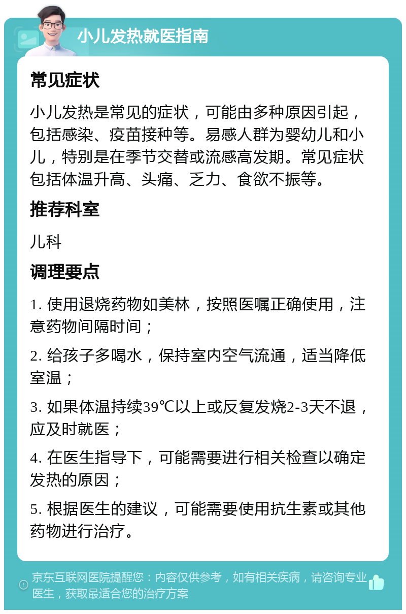 小儿发热就医指南 常见症状 小儿发热是常见的症状，可能由多种原因引起，包括感染、疫苗接种等。易感人群为婴幼儿和小儿，特别是在季节交替或流感高发期。常见症状包括体温升高、头痛、乏力、食欲不振等。 推荐科室 儿科 调理要点 1. 使用退烧药物如美林，按照医嘱正确使用，注意药物间隔时间； 2. 给孩子多喝水，保持室内空气流通，适当降低室温； 3. 如果体温持续39℃以上或反复发烧2-3天不退，应及时就医； 4. 在医生指导下，可能需要进行相关检查以确定发热的原因； 5. 根据医生的建议，可能需要使用抗生素或其他药物进行治疗。