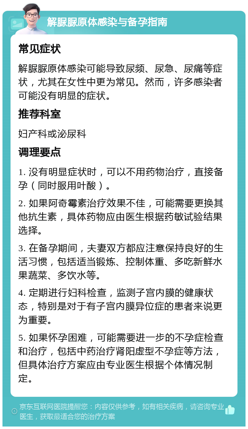 解脲脲原体感染与备孕指南 常见症状 解脲脲原体感染可能导致尿频、尿急、尿痛等症状，尤其在女性中更为常见。然而，许多感染者可能没有明显的症状。 推荐科室 妇产科或泌尿科 调理要点 1. 没有明显症状时，可以不用药物治疗，直接备孕（同时服用叶酸）。 2. 如果阿奇霉素治疗效果不佳，可能需要更换其他抗生素，具体药物应由医生根据药敏试验结果选择。 3. 在备孕期间，夫妻双方都应注意保持良好的生活习惯，包括适当锻炼、控制体重、多吃新鲜水果蔬菜、多饮水等。 4. 定期进行妇科检查，监测子宫内膜的健康状态，特别是对于有子宫内膜异位症的患者来说更为重要。 5. 如果怀孕困难，可能需要进一步的不孕症检查和治疗，包括中药治疗肾阳虚型不孕症等方法，但具体治疗方案应由专业医生根据个体情况制定。