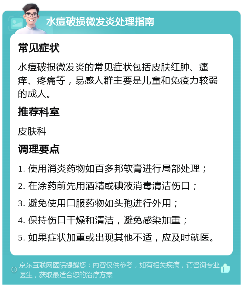 水痘破损微发炎处理指南 常见症状 水痘破损微发炎的常见症状包括皮肤红肿、瘙痒、疼痛等，易感人群主要是儿童和免疫力较弱的成人。 推荐科室 皮肤科 调理要点 1. 使用消炎药物如百多邦软膏进行局部处理； 2. 在涂药前先用酒精或碘液消毒清洁伤口； 3. 避免使用口服药物如头孢进行外用； 4. 保持伤口干燥和清洁，避免感染加重； 5. 如果症状加重或出现其他不适，应及时就医。