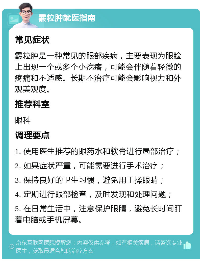 霰粒肿就医指南 常见症状 霰粒肿是一种常见的眼部疾病，主要表现为眼睑上出现一个或多个小疙瘩，可能会伴随着轻微的疼痛和不适感。长期不治疗可能会影响视力和外观美观度。 推荐科室 眼科 调理要点 1. 使用医生推荐的眼药水和软膏进行局部治疗； 2. 如果症状严重，可能需要进行手术治疗； 3. 保持良好的卫生习惯，避免用手揉眼睛； 4. 定期进行眼部检查，及时发现和处理问题； 5. 在日常生活中，注意保护眼睛，避免长时间盯着电脑或手机屏幕。