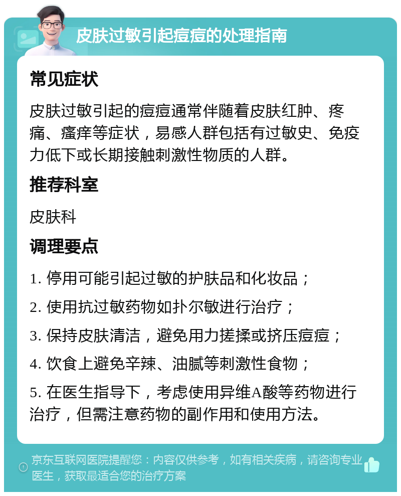 皮肤过敏引起痘痘的处理指南 常见症状 皮肤过敏引起的痘痘通常伴随着皮肤红肿、疼痛、瘙痒等症状，易感人群包括有过敏史、免疫力低下或长期接触刺激性物质的人群。 推荐科室 皮肤科 调理要点 1. 停用可能引起过敏的护肤品和化妆品； 2. 使用抗过敏药物如扑尔敏进行治疗； 3. 保持皮肤清洁，避免用力搓揉或挤压痘痘； 4. 饮食上避免辛辣、油腻等刺激性食物； 5. 在医生指导下，考虑使用异维A酸等药物进行治疗，但需注意药物的副作用和使用方法。