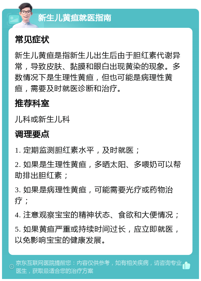 新生儿黄疸就医指南 常见症状 新生儿黄疸是指新生儿出生后由于胆红素代谢异常，导致皮肤、黏膜和眼白出现黄染的现象。多数情况下是生理性黄疸，但也可能是病理性黄疸，需要及时就医诊断和治疗。 推荐科室 儿科或新生儿科 调理要点 1. 定期监测胆红素水平，及时就医； 2. 如果是生理性黄疸，多晒太阳、多喂奶可以帮助排出胆红素； 3. 如果是病理性黄疸，可能需要光疗或药物治疗； 4. 注意观察宝宝的精神状态、食欲和大便情况； 5. 如果黄疸严重或持续时间过长，应立即就医，以免影响宝宝的健康发展。