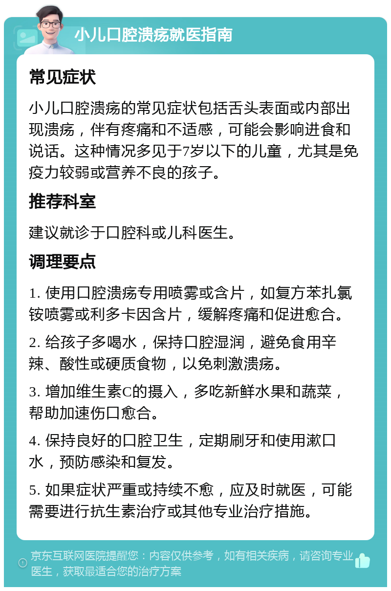 小儿口腔溃疡就医指南 常见症状 小儿口腔溃疡的常见症状包括舌头表面或内部出现溃疡，伴有疼痛和不适感，可能会影响进食和说话。这种情况多见于7岁以下的儿童，尤其是免疫力较弱或营养不良的孩子。 推荐科室 建议就诊于口腔科或儿科医生。 调理要点 1. 使用口腔溃疡专用喷雾或含片，如复方苯扎氯铵喷雾或利多卡因含片，缓解疼痛和促进愈合。 2. 给孩子多喝水，保持口腔湿润，避免食用辛辣、酸性或硬质食物，以免刺激溃疡。 3. 增加维生素C的摄入，多吃新鲜水果和蔬菜，帮助加速伤口愈合。 4. 保持良好的口腔卫生，定期刷牙和使用漱口水，预防感染和复发。 5. 如果症状严重或持续不愈，应及时就医，可能需要进行抗生素治疗或其他专业治疗措施。