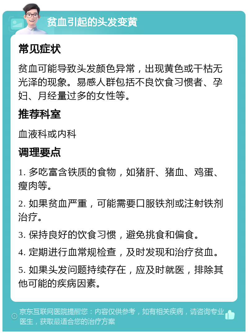 贫血引起的头发变黄 常见症状 贫血可能导致头发颜色异常，出现黄色或干枯无光泽的现象。易感人群包括不良饮食习惯者、孕妇、月经量过多的女性等。 推荐科室 血液科或内科 调理要点 1. 多吃富含铁质的食物，如猪肝、猪血、鸡蛋、瘦肉等。 2. 如果贫血严重，可能需要口服铁剂或注射铁剂治疗。 3. 保持良好的饮食习惯，避免挑食和偏食。 4. 定期进行血常规检查，及时发现和治疗贫血。 5. 如果头发问题持续存在，应及时就医，排除其他可能的疾病因素。