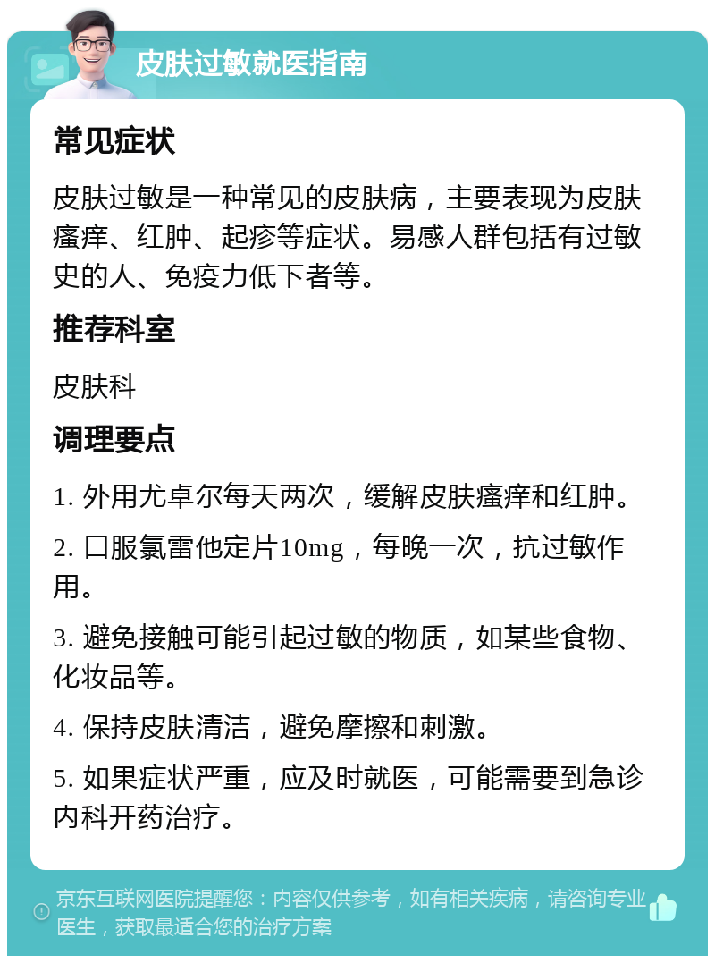 皮肤过敏就医指南 常见症状 皮肤过敏是一种常见的皮肤病，主要表现为皮肤瘙痒、红肿、起疹等症状。易感人群包括有过敏史的人、免疫力低下者等。 推荐科室 皮肤科 调理要点 1. 外用尤卓尔每天两次，缓解皮肤瘙痒和红肿。 2. 口服氯雷他定片10mg，每晚一次，抗过敏作用。 3. 避免接触可能引起过敏的物质，如某些食物、化妆品等。 4. 保持皮肤清洁，避免摩擦和刺激。 5. 如果症状严重，应及时就医，可能需要到急诊内科开药治疗。