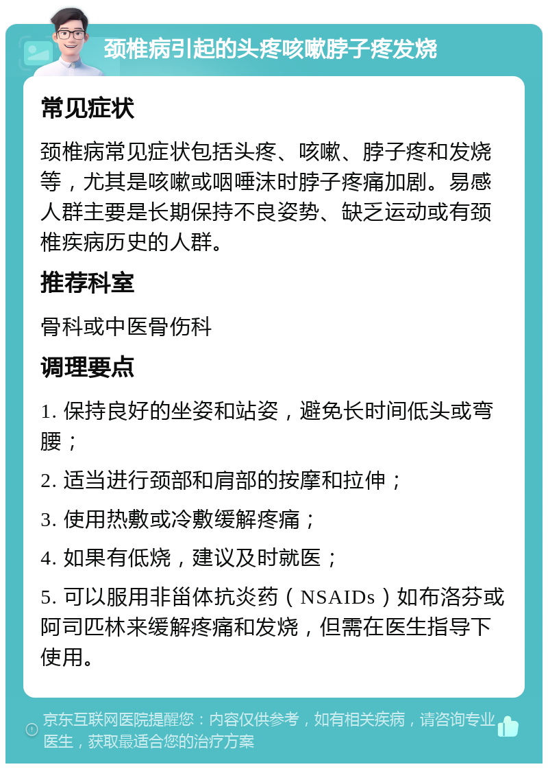 颈椎病引起的头疼咳嗽脖子疼发烧 常见症状 颈椎病常见症状包括头疼、咳嗽、脖子疼和发烧等，尤其是咳嗽或咽唾沫时脖子疼痛加剧。易感人群主要是长期保持不良姿势、缺乏运动或有颈椎疾病历史的人群。 推荐科室 骨科或中医骨伤科 调理要点 1. 保持良好的坐姿和站姿，避免长时间低头或弯腰； 2. 适当进行颈部和肩部的按摩和拉伸； 3. 使用热敷或冷敷缓解疼痛； 4. 如果有低烧，建议及时就医； 5. 可以服用非甾体抗炎药（NSAIDs）如布洛芬或阿司匹林来缓解疼痛和发烧，但需在医生指导下使用。