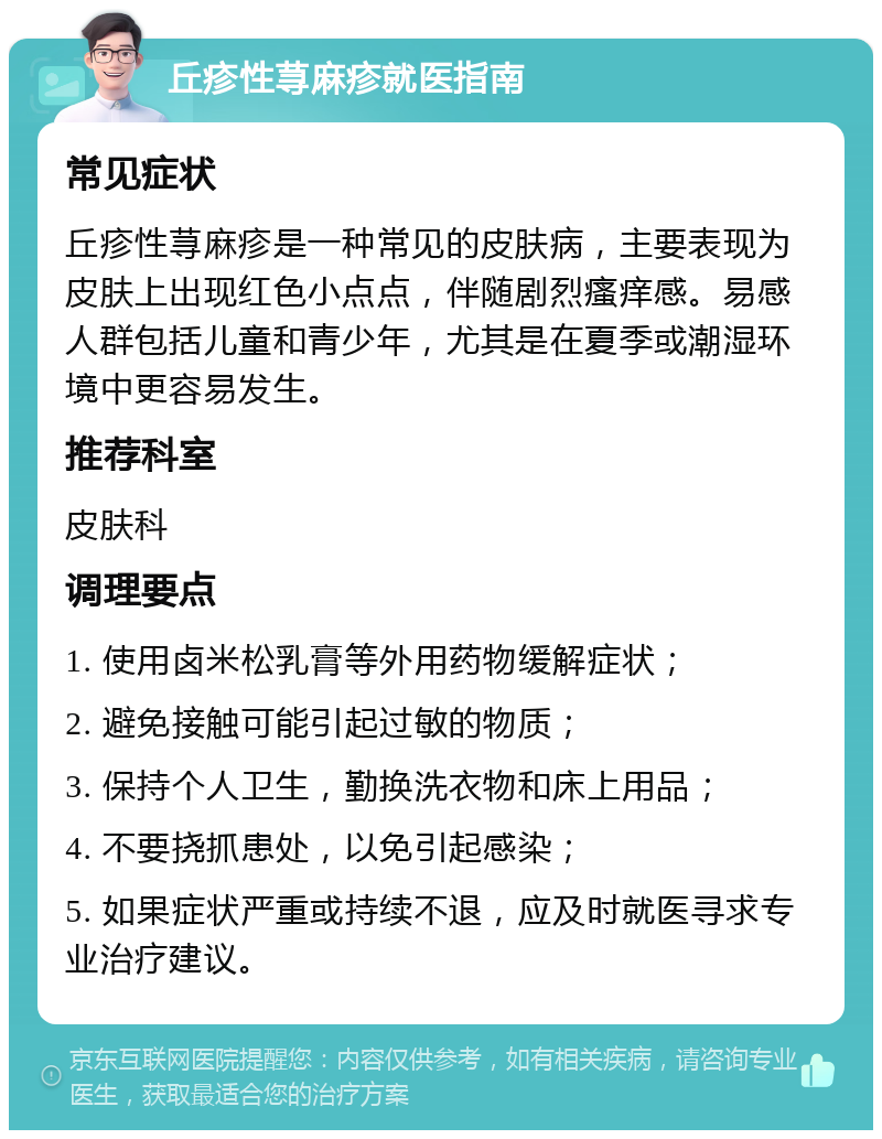 丘疹性荨麻疹就医指南 常见症状 丘疹性荨麻疹是一种常见的皮肤病，主要表现为皮肤上出现红色小点点，伴随剧烈瘙痒感。易感人群包括儿童和青少年，尤其是在夏季或潮湿环境中更容易发生。 推荐科室 皮肤科 调理要点 1. 使用卤米松乳膏等外用药物缓解症状； 2. 避免接触可能引起过敏的物质； 3. 保持个人卫生，勤换洗衣物和床上用品； 4. 不要挠抓患处，以免引起感染； 5. 如果症状严重或持续不退，应及时就医寻求专业治疗建议。