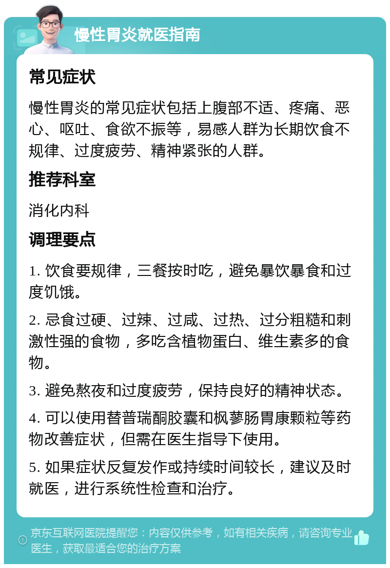 慢性胃炎就医指南 常见症状 慢性胃炎的常见症状包括上腹部不适、疼痛、恶心、呕吐、食欲不振等，易感人群为长期饮食不规律、过度疲劳、精神紧张的人群。 推荐科室 消化内科 调理要点 1. 饮食要规律，三餐按时吃，避免暴饮暴食和过度饥饿。 2. 忌食过硬、过辣、过咸、过热、过分粗糙和刺激性强的食物，多吃含植物蛋白、维生素多的食物。 3. 避免熬夜和过度疲劳，保持良好的精神状态。 4. 可以使用替普瑞酮胶囊和枫蓼肠胃康颗粒等药物改善症状，但需在医生指导下使用。 5. 如果症状反复发作或持续时间较长，建议及时就医，进行系统性检查和治疗。