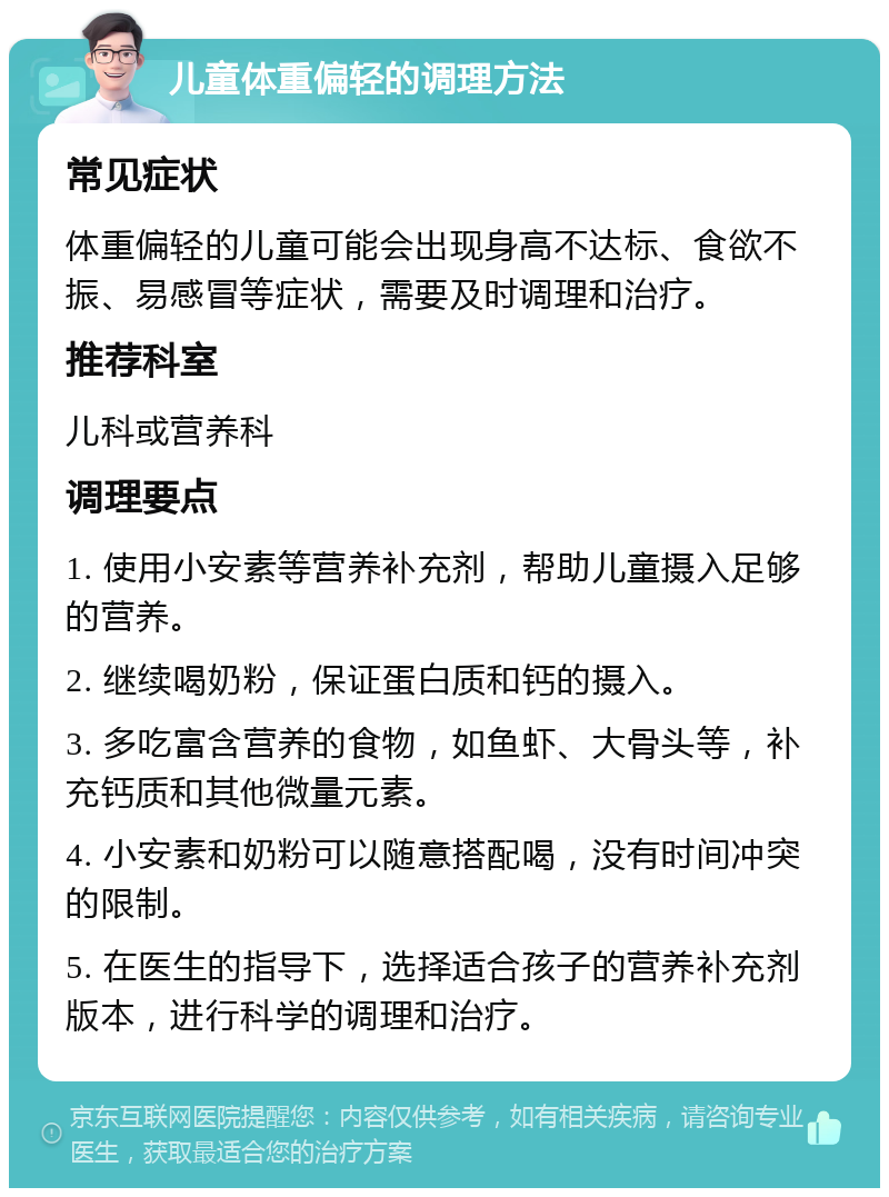 儿童体重偏轻的调理方法 常见症状 体重偏轻的儿童可能会出现身高不达标、食欲不振、易感冒等症状，需要及时调理和治疗。 推荐科室 儿科或营养科 调理要点 1. 使用小安素等营养补充剂，帮助儿童摄入足够的营养。 2. 继续喝奶粉，保证蛋白质和钙的摄入。 3. 多吃富含营养的食物，如鱼虾、大骨头等，补充钙质和其他微量元素。 4. 小安素和奶粉可以随意搭配喝，没有时间冲突的限制。 5. 在医生的指导下，选择适合孩子的营养补充剂版本，进行科学的调理和治疗。